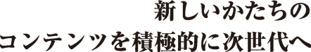 新しいかたちのコンテンツを積極的に次世代へ